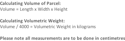 Calculating Volume of Parcel: Volume = Length x Width x Height   Calculating Volumetric Weight: Volume / 4000 = Volumetric Weight in kilograms  Please note all measurements are to be done in centimetres